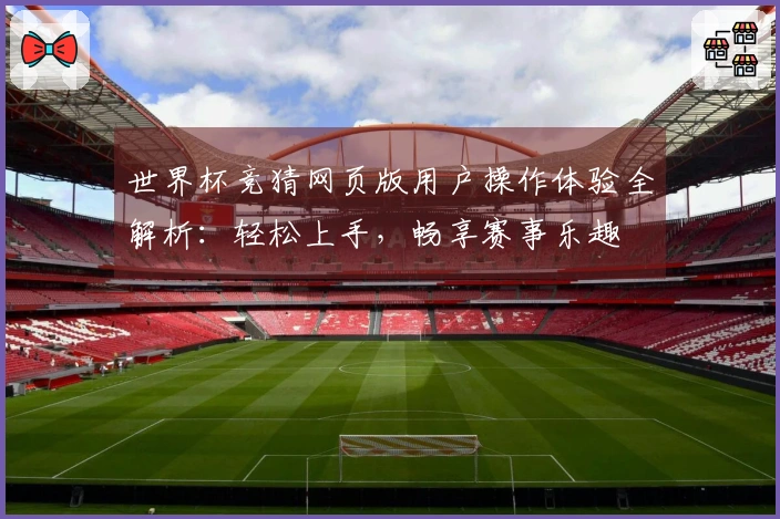 世界杯竞猜网页版用户操作体验全解析：轻松上手，畅享赛事乐趣