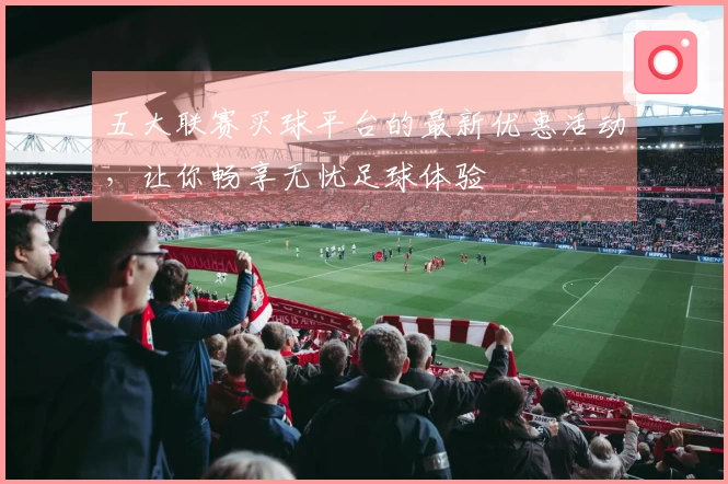 五大联赛买球平台的最新优惠活动，让你畅享无忧足球体验