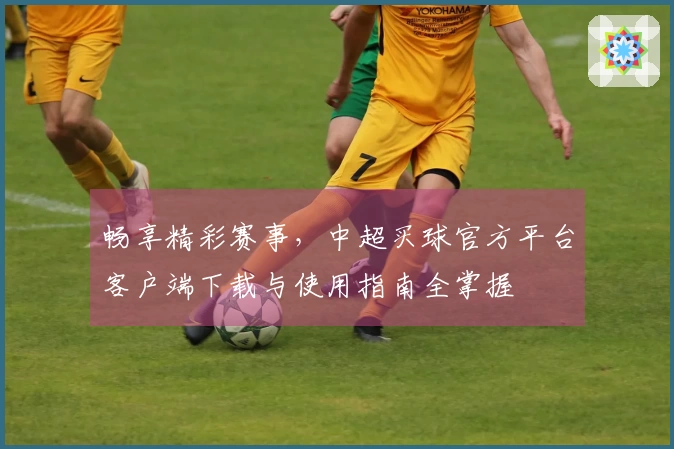 畅享精彩赛事，中超买球官方平台客户端下载与使用指南全掌握